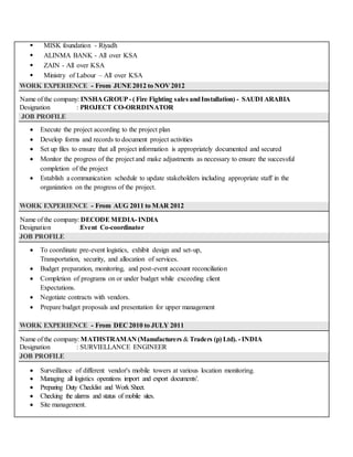  MISK foundation - Riyadh
 ALINMA BANK - All over KSA
 ZAIN - All over KSA
 Ministry of Labour – All over KSA
WORK EXPERIENCE - From JUNE2012 to NOV 2012
Name of the company: INSHA GROUP - ( Fire Fighting sales andInstallation) - SAUDI ARABIA
Designation : PROJECT CO-ORRDINATOR
JOB PROFILE
 Execute the project according to the project plan
 Develop forms and records to document project activities
 Set up files to ensure that all project information is appropriately documented and secured
 Monitor the progress of the project and make adjustments as necessary to ensure the successful
completion of the project
 Establish a communication schedule to update stakeholders including appropriate staff in the
organization on the progress of the project.
WORK EXPERIENCE - From AUG 2011 to MAR 2012
Name of the company: DECODEMEDIA- INDIA
Designation :Event Co-coordinator
JOB PROFILE
 To coordinate pre-event logistics, exhibit design and set-up,
Transportation, security, and allocation of services.
 Budget preparation, monitoring, and post-event account reconciliation
 Completion of programs on or under budget while exceeding client
Expectations.
 Negotiate contracts with vendors.
 Prepare budget proposals and presentation for upper management
WORK EXPERIENCE - From DEC 2010 to JULY 2011
Name of the company: MATHSTRAMAN (Manufacturers & Traders (p) Ltd). - INDIA
Designation : SURVIELLANCE ENGINEER
JOB PROFILE
 Surveillance of different vendor's mobile towers at various location monitoring.
 Managing all logistics operations import and export documents'.
 Preparing Duty Checklist and Work Sheet.
 Checking the alarms and status of mobile sites.
 Site management.
 