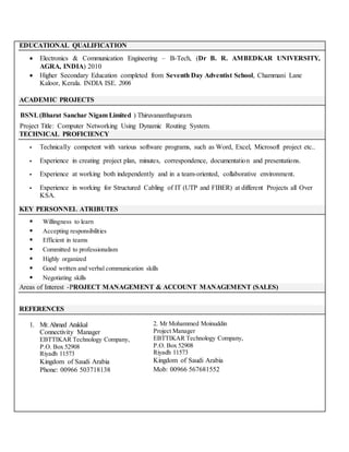 EDUCATIONAL QUALIFICATION
 Electronics & Communication Engineering – B-Tech, (Dr B. R. AMBEDKAR UNIVERSITY,
AGRA, INDIA) 2010
 Higher Secondary Education completed from Seventh Day Adventist School, Chammani Lane
Kaloor, Kerala. INDIA ISE. 2006
ACADEMIC PROJECTS
BSNL(Bharat Sanchar Nigam Limited ) Thiruvananthapuram.
Project Title: Computer Networking Using Dynamic Routing System.
TECHNICAL PROFICIENCY
 Technically competent with various software programs, such as Word, Excel, Microsoft project etc..
 Experience in creating project plan, minutes, correspondence, documentation and presentations.
 Experience at working both independently and in a team-oriented, collaborative environment.
 Experience in working for Structured Cabling of IT (UTP and FIBER) at different Projects all Over
KSA.
KEY PERSONNEL ATRIBUTES
 Willingness to learn
 Accepting responsibilities
 Efficient in teams
 Committed to professionalism
 Highly organized
 Good written and verbal communication skills
 Negotiating skills
Areas of Interest -PROJECT MANAGEMENT & ACCOUNT MANAGEMENT (SALES)
REFERENCES
1. Mr.Ahmed Arakkal
Connectivity Manager
EBTTIKAR Technology Company,
P.O. Box 52908
Riyadh 11573
Kingdom of Saudi Arabia
Phone: 00966 503718138
2. Mr Mohammed Moinuddin
Project Manager
EBTTIKAR Technology Company,
P.O. Box 52908
Riyadh 11573
Kingdom of Saudi Arabia
Mob: 00966 567681552
 