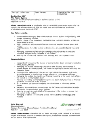 Dec 2003 to Dec 2004 Sales Manager MAX NEWYORK LIFE
INSURANCE
Destination NSW
The Rocks, Sydney
Accounts Payable /Finance Coordinator Communication (Temp)
Sep2014-Sep2015
About Destination NSW – Destination NSW is the leading government agency for the
tourism and all major events in NSW its major goal is to diversify and implement
strategies to grow tourism in NSW.
Key Achievements:
 Appreciated for managing the communication finance division independently with
prompt processing services
 Raising contracts and processing invoices of more than 100 suppliers in SAP and
Spend vision in a day
 Ability to interact with corporate finance, team and supplier for any issues and
advise
 Laid the process for better control on the invoices processed in Spend vison and
SAP
 Managing, coordinating the foreign exchange policy for all the international
payments and processing the same in the system
 Auditing the international payment and lesioning with the corporate team
Responsibilities:
 Independently managing the finance of communication team for major events like
VIVID, Easter, Matilda
 Managing the invoice processing functions in SAP including maintenance of
general ledger, accounts payable, and finance budgeting to ensures accuracy and
timeliness report
 Developed and implemented the process that control the company policies in
accounts payable to function and ensure adherence to company guidelines
 Managing the posting the month end financial reporting to the team, that reflects
the budget of communication team
 Provides accounting assistance to managers and team staff; responds to financial
questions and concern in the invoices
 Act as a liaison between the company and the supplier in answering all the
queries
 Managing, coordination with the supplier for the credit card transaction receipts
and issuing the spend vison report to team
 Entering accurate account details of the suppliers in the system to ensure they
are correct in the system
 Managing all ad hoc concerns and queries relating to the event budget and
invoices
Gate Gourmet
Mascot, Sydney
Account Receivable Officer /Account Payable officer(Temp)
Feb 2014 – Aug 2014
About Gate Gourmet – Listed on the SIX Swiss Exchange, Gate Gourmet is the world’s
largest independent provider of airline catering and provisioning services. Gate Gourmet
serves around 9700 flights daily.
 