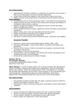 Key Achievements:
 Appreciated for attention to details i.e. identifying and resolving invoice issues in
both Account Receivable and Account Payable department.
 Invoice entry of 800 plus suppliers in the system with no data entry errors
 Ability to interact with various levels of the internal and the external contacts
Responsibilities:
 Accurate data entry of all Aircraft delivery orders in the SACS accounting system
 Prepare process and issue all month end invoices after thorough reconciliation of
the delivery orders and any variances
 Identify, escalate and resolve any discrepancies found in the Aircraft orders,
delivery receipts and invoices
 Ensure all flight batches are keyed, closed and scanned (including any associated
documents)
 Upload various menu items and associate costs into the system.
 Weekly reconciliation and aging of the creditors accounts
 Support all ad-hoc activities in the department.
 First point of contact for the internal Production house, Customers and Suppliers
Accounts Payable
 Proficient in using the Accounts Payable System (SACS’ LOGIC ,SAP)
 Processing 800+supplier invoices and credits in accordance with policies and
procedures.
 Ensuring all the invoices / delivery documents are prepared, scanned and filed
according to the process
 Reconciliation of the account statement
 Communicating with the suppliers and resolving the invoices discrepancies and
escalating the same to the AP Manager
 Ad hoc duties as directed by the Finance Manager
Manaslu Pty Ltd
St Leonards, Australia
Account Receivable/Payable Officer (Temp)
Sept 2013 to Dec 2013
About Manaslu – A small company based in St Leonards providing Data Management
Services to Private, Government and Non-profit organisations. Services include Data
Mining, Data Analysis, Market Data Segmentation, Data Trend Reports etc. Company
also provides Data Brokerage service where it acts as agents in securing datasets from
external agencies. These external agencies include Australasian Government
Departments (Central/Federal State and Local) as well as commercial suppliers.
Key Achievements:
 Successfully reconciled overdue bills with major customers and put an effective
monthly reconciliation process in place
 Participated in various invoicing and payment reconciliation process improvement
initiatives

Responsibilities:
 Oversee all aspects of collecting payments due from accounts receivable
 Review and process suppliers invoices/credits within agreed timeframes
 Actively monitor progress of outstanding accounts under control
 Ensure arrears are cleared prior to next due payment
 