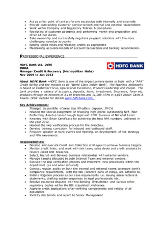  Act as a first point of contact for any escalation both internally and externally
 Provide outstanding Customer service to both internal and external stakeholders
 Work within Company and Regulatory Policies & procedures
 Receipting of customer payments and performing month end preparation and
other ad-hoc duties
 Take ownership and successfully negotiate payment solutions with the more
challenging overdue accounts
 Raising credit notes and releasing orders as appropriate
 Maintaining accurate records of account transactions and banking reconciliation.
PROFESSIONAL EXPERIENCE _____
HDFC Bank Ltd. Delhi
INDIA
Manager Credit & Recovery (Metropolitan Hubs)
Nov 2009 to Jun 2013
About HDFC Bank –HDFC Bank is one of the largest private banks in India with a “AAA”
Credit Rating and the mission to be “World Class Indian Bank”. The Business philosophy
is based on Customer Focus, Operational Excellence, Product Leadership and People. The
bank provides a variety of accounts, deposits, loans, investment, Insurance, forex etc.
products through its network of 3,119 branches and 11,088 ATMs in 1,891 Indian Cities &
Towns. (Visit website for details www.hdfcbank.com).
Key Achievements:
Managed the portfolio of more than 80 million (Approx. 50 Cr)
 Headed the special assignment of resolving high profile outstanding NPA (Non-
Performing Assets) cases through legal and CIBIL bureaus at National Level.
 Awarded with Silver Certificate for achieving the best NPA numbers delivered in
the year 2012.
 Headed the skip verification process for the branches.
 Develop training curriculum for inbound and outbound staff.
 Frequent speaker at bank events and meeting, on development of risk strategy
and NPA movements.
Responsibilities:
 Develop and execute Credit and Collection strategies to achieve business targets.
 Monitor credit limits, and work with risk team, sales desks and credit analysts to
resolve credit limit breaches.
 Select, Recruit and Develop business relationship with external vendors.
 Manage targets allocated to both Internal Team and external vendors.
 Execute the skip verification process and implement new procedures within the
department (as and when required).
 Conduct regular audits on both the internal and external teams to ensure bank’s
compliance requirements, with the RBI (Reserve Bank of India), are adhered to.
 Initiate litigation process as per case requirements i.e. issuing arrear letters &
statements, drafting written responses to legal professionals etc.
 Resolve escalated disputes with the Banking Ombudsman and various other
regulatory bodies within the RBI stipulated timeframes.
 Approve credit applications after verifying completeness and validity of all
documents
 Identify risk trends and report to Senior Management
 