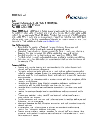 ICICI Bank Ltd.
Delhi
Manager Collections& Credit (Delhi & NCR)INDIA.
Business Loans (SEG Division)
Apr 2006 to Nov 2009
About ICICI Bank – ICICI Bank is India's largest private sector bank with total assets of
Rs. 5,367.95 billion (US$ 99 billion) and profit after tax Rs. 83.25 billion (US$ 1,533
million) for the year ended March 31, 2013. The Bank has a network of 3,384 branches
and 11,063 ATMs in India, and has a presence in 19 countries, including India. ICICI Bank
offers a wide range of banking products and financial services t o corporate and retail
customers. (Visit website for details www.icicibank.com)
Key Achievements:
 Seconded to the position of Regional Manager Customer Grievances and
administration of the department.(secured & unsecured loans)
 Delegated Power of Attorney to represent/act for Bank in court cases relating to
disputes. Was able to resolve 40% of the outstanding cases in 2 months
 Awarded for achieving the best numbers every year from 2006 to 2009
 Provided market research and executed various studies to strengthen credit line.
 Delivering more than 95% collection percentage in initial buckets. Meeting up all
the essential KPI’s.
Responsibilities:
 Develop and execute strategy and business plan for the region through both
internal staff and outsourced vendors
 Formulate and communicate wide range of credit policies and process upgrades,
including improving analysis & reporting processes for credit requests, restructure
authority levels for credit decisions, design and implement systems for monitoring
large accounts.
 Make decisions for extending credit or lending money with detail knowledge of the
customer credit history.
 Managing and Initiating Legal litigation process on delinquent customer and
coordinating with the inside & outside legal team for the region.
 Managing the internal and external team’s productivity, compliance and audit
controls.
 Meeting the customer face to face for negotiation as and when required by the
case.
 Prepare, and examine various monthly and quarterly roll rate performance
reports of the loan product.
 Provide suggestion and inputs on policy changes based on portfolio indicators and
delinquency string movements
 Integrated business line Risk Mitigation approaches and early warning triggers to
support business.
 Implementing new techniques and strategies for reducing the delinquency
through field /telephonic and legal processes.
 Develop educational and training curriculum for internal staff and external client
programs, and conduct internal and external seminars and workshops in current
risk management issues
 