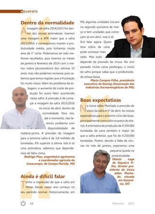 10	 Fevereiro · 2015
MG algumas unidades iniciam
na segunda quinzena de mar-
ço e tem unidades que come-
çam só em abril, mas é di-
fícil falar agora. Quem
teve sobra de cana
pode começar mais
cedo. Mas tudo
depende da previsão de chuva. No ano
passado muita usina postergou o início
da safra porque sabia que a produtivida-
de estava baixa.
Mário Campos Filho, presidente
executivo da Siamig (Associação das
Indústrias Sucroenergéticas de MG)
Boas expectativas
Na Usina Jalles Machado a previsão de
início da safra é 1º de abril. As nossas
expectativas para o próximo ciclo são boas,
principalmente com a alta no preço do eta-
nol. A estimativa de produção de 4.350.000
toneladas de cana também é maior do
que a safra anterior, que foi de 4.250.000
toneladas. Porém, devido à falta de chu-
vas no mês de janeiro, esperamos uma
pequena queda na
produtividade.
Otávio Lage
de Siqueira Fi-
lho, diretor pre-
sidente da Usina
Jalles Macha-
do, situada
em Goiané-
sia, GO
Dentro da normalidade
Amoagem da safra 2014/2015 foi den-
tro das nossas estimativas: tivemos
uma moagem e ATR maior que a safra
2013/2014, e conseguimos manter a pro-
dutividade média, pois tínhamos muita
área de 1° corte. Poderíamos ter tido me-
lhores resultados, pois tivemos os meses
de janeiro e fevereiro de 2014 com o me-
nor índice pluviométrico dos últimos 15
anos, mas não podemos reclamar, pois sa-
bemos que temos regiões que a frustração
foi muito maior. Além do problema da es-
tiagem, o aumento do custo de pro-
dução foi outro fator acontecido
nesta safra. A previsão é de come-
çar a moagem da safra 2015/2016
no início de abril, dentro da
normalidade. Para nós,
até o momento, não te-
remos problema com
disponibilidade de
matéria-prima. A previsão de moagem
para a próxima safra é de 3,8 milhões de
toneladas, 6% superior à última. Isto é só
uma estimativa, sabemos que depende-
mos do fator clima.
Rodrigo Piau, engenheiro agrônomo
e coordenador agrícola da
Canacampo, de Campo Florido, MG
Ainda é difícil falar
Tenho a impressão de que a safra em
Minas Gerais nesse ano começa no
seu período normal. Historicamente, em
HOLOFOTE
 
