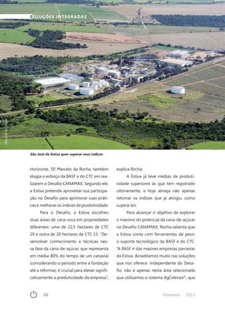 26	 Fevereiro · 2015
Horizonte, SP, Marcelo da Rocha, também
elogia o esforço da BASF e do CTC em rea-
lizarem o Desafio CANAMAX. Segundo ele,
a Estiva pretende aproveitar sua participa-
ção no Desafio para aprimorar suas práti-
cas e melhorar os índices de produtividade.
Para o Desafio, a Estiva escolheu
duas áreas de cana-soca em propriedades
diferentes: uma de 22,5 hectares de CTC
20 e outra de 20 hectares de CTC 15. “De-
senvolver conhecimento e técnicas nes-
sa fase da cana-de-açúcar, que representa
em média 80% do tempo de um canavial
(considerando o período entre a fundação
até a reforma), é crucial para elevar signifi-
cativamente a produtividade da empresa”,
explica Rocha.
A Estiva já teve médias de produti-
vidade superiores às que tem registrado
ultimamente, e hoje almeja não apenas
retomar os índices que já atingiu, como
superá-los.
Para alcançar o objetivo de explorar
o máximo do potencial da cana-de-açúcar
no Desafio CANAMAX, Rocha salienta que
a Estiva conta com ferramentas de peso:
o suporte tecnológico da BASF e do CTC.
“A BASF é das maiores empresas parceiras
da Estiva. Acreditamos muito nas soluções
que nos oferece. Independente do Desa-
fio, não é apenas nesta área selecionada
que utilizamos o sistema AgCelence®
, que
SOLUÇÕES INTEGRADAS
São José da Estiva quer superar seus índices
SÃOJOSÉDAESTIVA
 