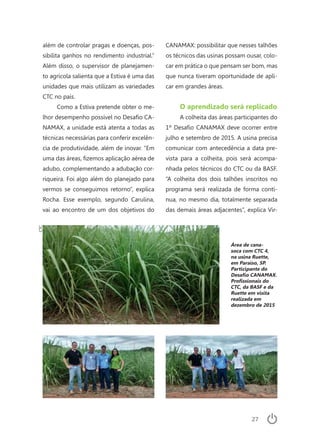 27
além de controlar pragas e doenças, pos-
sibilita ganhos no rendimento industrial.”
Além disso, o supervisor de planejamen-
to agrícola salienta que a Estiva é uma das
unidades que mais utilizam as variedades
CTC no país.
Como a Estiva pretende obter o me-
lhor desempenho possível no Desafio CA-
NAMAX, a unidade está atenta a todas as
técnicas necessárias para conferir excelên-
cia de produtividade, além de inovar. “Em
uma das áreas, fizemos aplicação aérea de
adubo, complementando a adubação cor-
riqueira. Foi algo além do planejado para
vermos se conseguimos retorno”, explica
Rocha. Esse exemplo, segundo Carulina,
vai ao encontro de um dos objetivos do
CANAMAX: possibilitar que nesses talhões
os técnicos das usinas possam ousar, colo-
car em prática o que pensam ser bom, mas
que nunca tiveram oportunidade de apli-
car em grandes áreas.
O aprendizado será replicado
A colheita das áreas participantes do
1º Desafio CANAMAX deve ocorrer entre
julho e setembro de 2015. A usina precisa
comunicar com antecedência a data pre-
vista para a colheita, pois será acompa-
nhada pelos técnicos do CTC ou da BASF.
“A colheita dos dois talhões inscritos no
programa será realizada de forma contí-
nua, no mesmo dia, totalmente separada
das demais áreas adjacentes”, explica Vir-
Área de cana-
soca com CTC 4,
na usina Ruette,
em Paraíso, SP.
Participante do
Desafio CANAMAX.
Profissionais do
CTC, da BASF e da
Ruette em visita
realizada em
dezembro de 2015
CTC
 