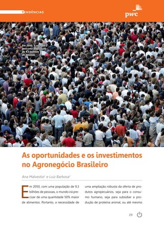 29
TENDÊNCIAS
E
m 2050, com uma população de 9,3
bilhões de pessoas, o mundo irá pre-
cisar de uma quantidade 50% maior
de alimentos. Portanto, a necessidade de
Ana Malvestio1
e Luiz Barbosa2
Em 2050, o mundo
terá uma população
de 9,3 bilhões
de pessoas
As oportunidades e os investimentos
no Agronegócio Brasileiro
uma ampliação robusta da oferta de pro-
dutos agropecuários, seja para o consu-
mo humano, seja para subsidiar a pro-
dução de proteína animal, ou até mesmo
 