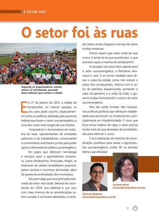 3
Clivonei Roberto	
clivonei@canaonline.com.br
Luciana Paiva
luciana@canaonline.com.br
CÁ ENTRE NÓS
E
m 27 de janeiro de 2015, a cidade de
Sertãozinho, no interior paulista, se
uniu para pedir socorro, especialmen-
te contra as políticas adotadas pelo governo
federal que levam o setor sucroenergético a
uma das crises mais longas de sua história.
Empresários e funcionários da indús-
tria de base, representantes de entidades
patronais e de trabalhadores, comerciantes
e comerciários marcharam juntos para pedir
apoio à retomada da cadeia sucroenergética.
Em polos que oferecem tecnologia
e serviços para a agroindústria canaviei-
ra, como Sertãozinho, Piracicaba, Matão, as
empresas da cadeia contabilizam prejuízos,
pátios ociosos e inúmeras demissões, além
da queda da arrecadação dos municípios.
Há quem diga que esse grito pela reto-
mada do setor veio tarde. Deveria ter acon-
tecido em 2014, ano eleitoral e, por isso,
com mais chances de as reivindicações se-
rem ouvidas. E se fossem atendidas, o remé-
dio talvez ainda chegasse a tempo de salvar
muitas empresas.
Outros dizem que antes tarde do que
nunca. E ainda há os que questionam: o que
acontece após a marcha de Sertãozinho?
A situação não está crítica apenas para
o setor sucroenergético, a Petrobras atra-
vessa o caos. E ao tomar medidas para ali-
viar o caixa da estatal, como não reduzir o
preço dos combustíveis, mesmo com o va-
lor do petróleo despencando; aumentar o
valor da gasolina; e a volta da Cide, o go-
verno acaba minimizando o sufoco do setor
sucroenergético.
Mas são ações tímidas. São necessá-
rias políticas públicas que ofereçam estabili-
dade para promover os investimentos, prin-
cipalmente em bioeletricidade. É nisso que
foca nossa matéria de capa, o setor precisa
muito mais do que lampejos de possibilida-
des para retomar o curso.
E se a realização de marchas de reivin-
dicação contribuir para salvar a agroindús-
tria sucroenergética, então: Pé na estrada.
Vamos para Brasília!
Segundo os organizadores, evento
reuniu 15 mil pessoas, parando
duas rodovias que cortam a cidade
O setor foi às ruas
 