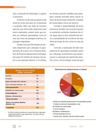 30	 Fevereiro · 2015
para a produção de bioenergia, é urgente
e necessária.
O Brasil é um dos poucos países onde
ainda há muita área para ser incorporada
à produção. Além das áreas de fronteira
agrícola, que ainda estão disponíveis para
serem exploradas, existem áreas que po-
dem ser melhores aproveitadas, como no
caso das áreas de pastagem extensiva ou
pastagem degradada.
Existem cerca de 100 milhões de hec-
tares disponíveis para utilização na agro-
pecuária, de acordo com a Empresa Brasi-
leira de Pesquisa Agropecuária (Embrapa),
dos quais 65 milhões de hectares são ap-
tos a usos agrícolas diversos e 35 milhões
de hectares possuem aptidão para pasta-
gens, estando excluídas deste cálculo as
áreas de preservação ambiental, unidades
de conservação e terras do Governo.
Somado à disponibilidade de terras
produtivas, também não se pode esquecer
as excelentes condições brasileiras de cli-
ma, água, relevo e solo, existindo até mes-
mo a possibilidade de ocorrência de duas
safras ao longo do ano, como no caso do
milho.
Contudo, a exploração de todo esse
potencial do agronegócio brasileiro passa
por relevantes investimentos que propor-
cionem a superação de importantes desa-
fios, como o de tecnologia, essencial para
TENDÊNCIAS
 