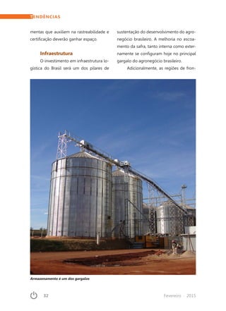 32	 Fevereiro · 2015
TENDÊNCIAS
mentas que auxiliem na rastreabilidade e
certificação deverão ganhar espaço.
Infraestrutura
O investimento em infraestrutura lo-
gística do Brasil será um dos pilares de
sustentação do desenvolvimento do agro-
negócio brasileiro. A melhoria no escoa-
mento da safra, tanto interna como exter-
namente se configuram hoje no principal
gargalo do agronegócio brasileiro.
Adicionalmente, as regiões de fron-
Armazenamento é um dos gargalos
 