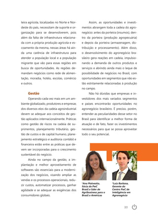 33
teira agrícola, localizadas no Norte e Nor-
deste do país, necessitam de suporte e or-
ganização para se desenvolverem, pois
além da falta de infraestrutura relaciona-
da com a própria produção agrícola e es-
coamento da mesma, nessas áreas há ain-
da uma carência de infraestrutura para
atender a população local e a população
migrante que vão para essas regiões em
busca de oportunidades. As regiões de-
mandam negócios como rede de alimen-
tação, moradia, hotéis, escolas, comércio
e outros.
Gestão
Operando cada vez mais em um am-
biente globalizado, produtores e empresas
dos diversos elos da cadeia agroindustrial
devem se adequar aos conceitos de ges-
tão aplicados internacionalmente. Práticas
como gestão de riscos na cadeia de su-
primentos, planejamento tributário, ges-
tão de custos e de capital humano, plane-
jamento estratégico e auditoria contábil e
financeira estão entre as práticas que de-
vem ser incorporadas para o crescimento
sustentável do negócio.
Ainda no campo da gestão, a im-
plantação e melhor aproveitamento de
softwares são essenciais para a moderni-
zação dos negócios, visando ampliar as
vendas e os processos operacionais, redu-
zir custos, automatizar processos, ganhar
agilidade e se adequar as exigências dos
consumidores globais.
Assim, as oportunidades e investi-
mentos abrangem toda a cadeia do agro-
negócio: antes da porteira (insumos), den-
tro da porteira (produção agropecuária)
e depois da porteira (armazenagem, dis-
tribuição e processamento). Além disso,
o desenvolvimento do agronegócio bra-
sileiro gera reações em cadeia, impulsio-
nando a demanda de outros produtos e
serviços e abrindo ainda mais o leque de
possibilidade de negócios no Brasil, com
oportunidades em segmentos que não es-
tão estritamente relacionadas à produção
no campo.
Não há dúvidas que empresas e in-
vestidores dos mais variados segmentos
e países encontrarão oportunidades no
agronegócio brasileiro. É preciso, porém,
entender as peculiaridades desse setor no
Brasil para identificar a melhor forma de
atuação e de fato, fazer os investimentos
necessários para que se possa aproveitar
todo o seu potencial.
2
Luiz Barbosa,
Gerente do
Centro PwC de
Inteligência em
Agronegócio
1
Ana Malvestio,
Sócia da PwC
Brasil e líder de
Agribusiness para o
Brasil e Américas
 