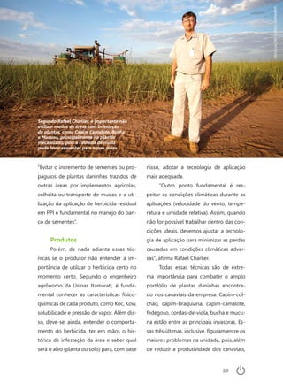 39
“Evitar o incremento de sementes ou pro-
págulos de plantas daninhas trazidos de
outras áreas por implementos agrícolas,
colheita ou transporte de mudas e a uti-
lização da aplicação de herbicida residual
em PPI é fundamental no manejo do ban-
co de sementes”.
Produtos
Porém, de nada adianta essas téc-
nicas se o produtor não entender a im-
portância de utilizar o herbicida certo no
momento certo. Segundo o engenheiro
agrônomo da Usinas Itamarati, é funda-
mental conhecer as características físico-
químicas de cada produto, como Koc, Kow,
solubilidade e pressão de vapor. Além dis-
so, deve-se, ainda, entender o comporta-
mento do herbicida, ter em mãos o his-
tórico de infestação da área e saber qual
será o alvo (planta ou solo) para, com base
nisso, adotar a tecnologia de aplicação
mais adequada.
“Outro ponto fundamental é res-
peitar as condições climáticas durante as
aplicações (velocidade do vento, tempe-
ratura e umidade relativa). Assim, quando
não for possível trabalhar dentro das con-
dições ideais, devemos ajustar a tecnolo-
gia de aplicação para minimizar as perdas
causadas em condições climáticas adver-
sas”, afirma Rafael Charlier.
Todas essas técnicas são de extre-
ma importância para combater o amplo
portfólio de plantas daninhas encontra-
do nos canaviais da empresa. Capim-col-
chão, capim-braquiária, capim-camalote,
fedegoso, cordas-de-viola, bucha e mucu-
na estão entre as principais invasoras. Es-
sas três últimas, inclusive, figuram entre os
maiores problemas da unidade, pois, além
de reduzir a produtividade dos canaviais,
Segundo Rafael Charlier, é importante não
utilizar mudas de áreas com infestação
de plantas, como Capim Camalote, Bucha
e Mucuna, principalmente no plantio
mecanizado, pois a colheita da muda
pode levar sementes para novas áreas
DIVULGAÇÃOUSINASITAMARATI
 