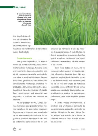 40	 Fevereiro · 2015
O levantamento de
plantas daninhas
deve ser feito para
obtenção de dados
sobre as espécies
infestantes
daquela área
HERBISHOW
têm interferência di-
reta no processo de
colheita mecanizada,
causando perdas sig-
nificativas nos rendimentos e elevando os
custos da atividade.
Levantamento
De grande importância, o levanta-
mento de plantas daninhas, popularmen-
te chamado de matologia, funciona como
um importante aliado do produtor, pois
ele irá escanear o canavial e mostrará da-
dos sobre as espécies infestantes daquela
área, como germinação, crescimento, de-
senvolvimento, morfologia, anatomia, re-
produção e convivência com outras plan-
tas, além, é claro, dos níveis de infestação.
Esse conhecimento será essencial para
segurança e precisão nas tomadas de
decisões.
O pesquisador do IAC, Carlos Aza-
nia, afirma que esse procedimento é me-
nos trabalhoso do que muitos imaginam.
Segundo ele, o processo para a realização
de um levantamento de qualidade é o se-
guinte: o produtor deve separar uma área
de testemunha com cerca de 90 m² sem
aplicação de herbicidas a cada 50 hecta-
res de sua propriedade. A cada 30 dias, ele
deve ir a essas áreas e anotar as daninhas
que ali eclodiram. Lembrando que o pro-
cedimento deve ser feito até o fechamen-
to do canavial.
Com esses dados em mãos, ele vai
conseguir saber quais as principais espé-
cies infestantes daquelas áreas. No ano
seguinte, a aplicação de herbicidas pode-
rá ser feita de modo mais assertivo, pois
ela irá ser feita em função da matologia
registrada no ano anterior. “Dessa forma,
a cada ano, o produtor deve escolher áre-
as diferentes e realizar os mesmos pro-
cedimentos, pois novas espécies podem
surgir”.
A partir desses levantamentos, o
produtor terá um histórico completo de
sua propriedade, passando a entender os
padrões biológicos da área. “Dessa for-
ma, ele terá a certeza de que as formas de
combate adotadas serão as mais eficien-
tes possíveis”.
DIVULGAÇÃOFMC
 