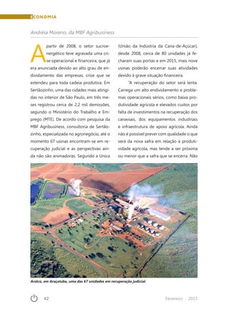 42	 Fevereiro · 2015
A
partir de 2008, o setor sucroe-
nergético teve agravada uma cri-
se operacional e financeira, que já
era anunciada devido ao alto grau de en-
dividamento das empresas, crise que se
estendeu para toda cadeia produtiva. Em
Sertãozinho, uma das cidades mais atingi-
das no interior de São Paulo, em três me-
ses registrou cerca de 2,2 mil demissões,
segundo o Ministério do Trabalho e Em-
prego (MTE). De acordo com pesquisa da
MBF Agribusiness, consultoria de Sertão-
zinho, especializada no agronegócio, até o
momento 67 usinas encontram-se em re-
cuperação judicial e as perspectivas ain-
da não são animadoras. Segundo a Unica
(União da Indústria da Cana-de-Açúcar),
desde 2008, cerca de 80 unidades já fe-
charam suas portas e em 2015, mais nove
usinas poderão encerrar suas atividades
devido à grave situação financeira.
“A recuperação do setor será lenta.
Carrega um alto endividamento e proble-
mas operacionais sérios, como baixa pro-
dutividade agrícola e elevados custos por
falta de investimentos na recuperação dos
canaviais, dos equipamentos industriais
e infraestrutura de apoio agrícola. Ainda
não é possível prever com qualidade o que
será da nova safra em relação à produti-
vidade agrícola, mas tende a ser próxima
ou menor que a safra que se encerra. Não
Andréia Moreno, da MBF Agribusiness
Aralco, em Araçatuba, uma das 67 unidades em recuperação judicial
ECONOMIA
 