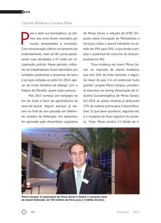 46	 Fevereiro · 2015
P
ara o setor sucroenergético, os últi-
mos seis anos foram marcados por
muitas tempestades e trovoadas.
Com remuneração inferior ao tamanho do
endividamento, mais de 80 usinas parali-
saram suas atividades e 67 estão em re-
cuperação judicial. Nesse período, milha-
res de trabalhadores foram demitidos por
unidades produtoras e empresas de bens
e serviços voltadas ao setor. Em 2014, ape-
sar de muita tentativa de diálogo com o
Palácio do Planalto, quase nada avançou.
Mas 2015 começa com lampejos no
fim do túnel a favor da agroindústria da
cana-de-açúcar. Alguns avanços já vie-
ram no final do ano passado em diferen-
tes estados da federação. Em dezembro
foi aprovada pela Assembleia Legislativa
de Minas Gerais a redução do ICMS (Im-
posto sobre Circulação de Mercadorias e
Serviços) sobre o etanol hidratado no es-
tado de 19% para 14%, o que tende a am-
pliar o potencial de consumo do biocom-
bustível em MG.
“Essa mudança vai inserir Minas Ge-
rais no mercado de etanol brasileiro,
que tem 10% da frota nacional, a segun-
da maior do país. E é um potencial muito
grande”, projeta Mário Campos, presiden-
te executivo da Siamig (Associação da In-
dústria Sucroenergética de Minas Gerais).
Em 2014, as usinas mineiras já dedicaram
57% da matéria-prima para o biocombus-
tível. O que deve acontecer, segundo ele,
é a mudança do fluxo logístico do produ-
to. “Hoje, Minas produz 1,5 bilhão de li-
Clivonei Roberto e Luciana Paiva
CAPA
Mário Campos: A expectativa de Minas Gerais é dobrar o consumo atual
de etanol hidratado, de 750 milhões de litros para 1,5 bilhão de litros
 