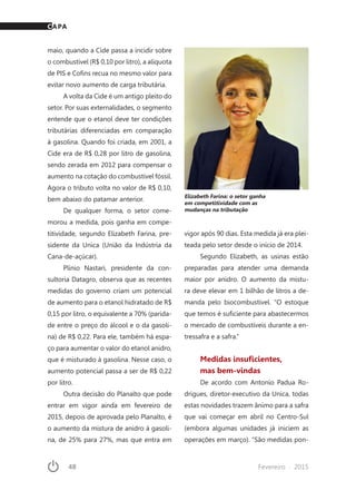48	 Fevereiro · 2015
maio, quando a Cide passa a incidir sobre
o combustível (R$ 0,10 por litro), a alíquota
de PIS e Cofins recua no mesmo valor para
evitar novo aumento de carga tributária.
A volta da Cide é um antigo pleito do
setor. Por suas externalidades, o segmento
entende que o etanol deve ter condições
tributárias diferenciadas em comparação
à gasolina. Quando foi criada, em 2001, a
Cide era de R$ 0,28 por litro de gasolina,
sendo zerada em 2012 para compensar o
aumento na cotação do combustível fóssil.
Agora o tributo volta no valor de R$ 0,10,
bem abaixo do patamar anterior.
De qualquer forma, o setor come-
morou a medida, pois ganha em compe-
titividade, segundo Elizabeth Farina, pre-
sidente da Unica (União da Indústria da
Cana-de-açúcar).
Plínio Nastari, presidente da con-
sultoria Datagro, observa que as recentes
medidas do governo criam um potencial
de aumento para o etanol hidratado de R$
0,15 por litro, o equivalente a 70% (parida-
de entre o preço do álcool e o da gasoli-
na) de R$ 0,22. Para ele, também há espa-
ço para aumentar o valor do etanol anidro,
que é misturado à gasolina. Nesse caso, o
aumento potencial passa a ser de R$ 0,22
por litro.
Outra decisão do Planalto que pode
entrar em vigor ainda em fevereiro de
2015, depois de aprovada pelo Planalto, é
o aumento da mistura de anidro à gasoli-
na, de 25% para 27%, mas que entra em
vigor após 90 dias. Esta medida já era plei-
teada pelo setor desde o início de 2014.
Segundo Elizabeth, as usinas estão
preparadas para atender uma demanda
maior por anidro. O aumento da mistu-
ra deve elevar em 1 bilhão de litros a de-
manda pelo biocombustível. “O estoque
que temos é suficiente para abastecermos
o mercado de combustíveis durante a en-
tressafra e a safra.”
Medidas insuficientes,
mas bem-vindas
De acordo com Antonio Padua Ro-
drigues, diretor-executivo da Unica, todas
estas novidades trazem ânimo para a safra
que vai começar em abril no Centro-Sul
(embora algumas unidades já iniciem as
operações em março). “São medidas pon-
Elizabeth Farina: o setor ganha
em competitividade com as
mudanças na tributação
CAPA
 