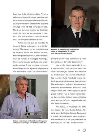 49
tuais, que terão efeito imediato. Primeiro
pelo aumento do tributo na gasolina, que
vai aumentar competitividade do hidrata-
do, dependendo de cada estado. Isso será
em algo como R$ 0,18 centavos por litro.
Mas é um aumento teórico. Vai depender
muito de como vai se comportar o mer-
cado. Mas esse aumento proporciona me-
lhora da competitividade do etanol.”
Padua observa que as medidas do
governo talvez estanquem o endivida-
mento. “Mas vamos ver por quanto tempo
se perpetua. Ainda tem muito a se fazer,
tanto em políticas públicas, tanto em estí-
mulo ao etanol e à cogeração de energia.
Houve uma situação pontual, uma sinali-
zação positiva. O que precisa é continuar
esse diálogo e criar regras de longo prazo
que estimulem a volta do investimento.”
Somente quando isso ocorrer que o setor
terá condições de ‘voltar às compras’.”
Mas se não haverá expansão, é cer-
to que as usinas continuam precisando re-
alizar manutenção, investir em melhoria
da produtividade do canavial, reduzir cus-
tos, renovar a frota. “Isto tudo é coisa na-
tural que uma usina precisa fazer sempre.
Mas vinha sendo realizado à custa do au-
mento do endividamento. Por isso o setor
chegou onde está. Faltava condição de ter
preço melhor. Mas a melhor rentabilida-
de dará condição de fazer estas atividades
com recursos próprios, dependendo me-
nos de financiamento.”
Para Padua, as mudanças de ICMS
nos estados de Minas Gerais, Bahia e Pa-
raná, além do Distrito Federal, favorecem
o etanol. “No curto prazo, vão criar poten-
cial de demanda, a um preço razoável no
hidratado, na casa de 1 bilhão de litros.”
Padua: o pacote de medidas traz ânimo para a
safra que vai começar em abril no Centro-Sul
Ortolan: as medidas não contemplam
todas as necessidades da cadeia,
mas representam um avanço
 
