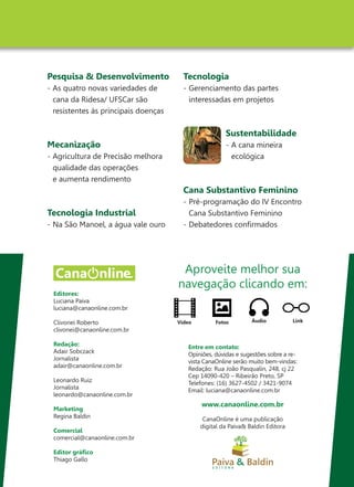 Editores:
Luciana Paiva
luciana@canaonline.com.br
Clivonei Roberto
clivonei@canaonline.com.br
Redação:
Adair Sobczack
Jornalista
adair@canaonline.com.br
Leonardo Ruiz
Jornalista
leonardo@canaonline.com.br
Marketing
Regina Baldin
Comercial
comercial@canaonline.com.br
Editor gráfico
Thiago Gallo
Pesquisa & Desenvolvimento
-	As quatro novas variedades de
	 cana da Ridesa/ UFSCar são
	 resistentes às principais doenças
Mecanização
-	Agricultura de Precisão melhora
	 qualidade das operações
	 e aumenta rendimento
Tecnologia Industrial
-	Na São Manoel, a água vale ouro
Tecnologia
-	Gerenciamento das partes
	 interessadas em projetos
Sustentabilidade
-	A cana mineira
	ecológica
Cana Substantivo Feminino
-	Pré-programação do IV Encontro
	 Cana Substantivo Feminino
-	Debatedores confirmados
Aproveite melhor sua
navegação clicando em:
Áudio LinkFotosVídeo
Entre em contato:
Opiniões, dúvidas e sugestões sobre a re-
vista CanaOnline serão muito bem-vindas:
Redação: Rua João Pasqualin, 248, cj 22
Cep 14090-420 – Ribeirão Preto, SP
Telefones: (16) 3627-4502 / 3421-9074
Email: luciana@canaonline.com.br
www.canaonline.com.br
CanaOnline é uma publicação
digital da Paiva& Baldin Editora
 