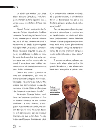 50	 Fevereiro · 2015
De acordo com Arnaldo Luiz Corrêa,
diretor da Archer Consulting, a remunera-
ção melhor com o etanol é positiva para as
usinas, porque permite fazer dinheiro mais
rápido.
Manoel Ortolan, presidente da Ca-
naoeste e Orplana (Organização dos Plan-
tadores de Cana da Região Centro-Sul do
Brasil), ressalta que as medidas anuncia-
das, por si só, não contemplam todas as
necessidades da cadeia sucroenergética,
mas representam um avanço. E os reflexos
dessas novidades, segundo ele, já pode-
rão ser percebidos de imediato, por conta
do aumento da gasolina, que abriu mar-
gem para uma melhor remuneração do
etanol. “E a relação de preço está boa para
o consumidor, favorecendo e estimulando
o uso do biocombustível.”
Ortolan está otimista quanto ao re-
torno dos investimentos, por conta do
melhor cenário trazido pelas mudanças na
tributação e no aumento da mistura. “Mas
acredito que os investidores vão apostar
mesmo na energia elétrica em função da
crise de energia que estamos vivendo.”
Já Antonio Eduardo Tonielo, presi-
dente da Copercana e presidente do Gru-
po Tonielo – detentor de três unidades
produtoras - é mais cauteloso. Acredita
que os investimentos até voltam, mas será
bem devagar por conta dos custos, dos ju-
ros e da complexidade para se conseguir
financiamento que se tem hoje. “Se não
fosse essa dificuldade de acesso ao crédi-
to, os investimentos voltariam mais rápi-
do. E quando voltarem, os investimentos
devem ser direcionados mais para a área
de etanol porque o produto trará melhor
remuneração.”
Para ele, as novas medidas do gover-
no federal vão melhorar o preço do eta-
nol, beneficiando o setor industrial. “Além
disso, provavelmente devem beneficiar
também o açúcar porque as empresas de-
verão fazer mais etanol, principalmente
neste começo de safra, para atender à de-
manda do produto e também porque os
preços serão melhores que os do açúcar”,
pontua.
O que se espera é que todo este mo-
vimento tenha reflexo sobre o açúcar. Mas
quando? Para Padua, o mercado está ain-
da receoso. Tem apostas e apostas. “Mes-
Tonielo:
investimentos
até voltam,
mas ocorrerão
bem devagar
CAPA
 