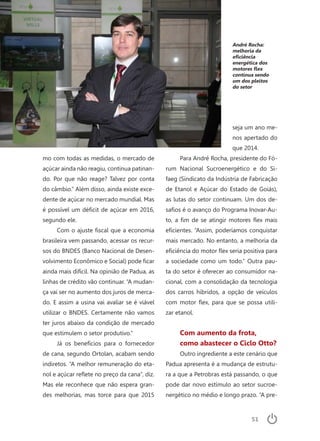 51
André Rocha:
melhoria da
eficiência
energética dos
motores flex
continua sendo
um dos pleitos
do setor
mo com todas as medidas, o mercado de
açúcar ainda não reagiu, continua patinan-
do. Por que não reage? Talvez por conta
do câmbio.” Além disso, ainda existe exce-
dente de açúcar no mercado mundial. Mas
é possível um déficit de açúcar em 2016,
segundo ele.
Com o ajuste fiscal que a economia
brasileira vem passando, acessar os recur-
sos do BNDES (Banco Nacional de Desen-
volvimento Econômico e Social) pode ficar
ainda mais difícil. Na opinião de Padua, as
linhas de crédito vão continuar. “A mudan-
ça vai ser no aumento dos juros de merca-
do. E assim a usina vai avaliar se é viável
utilizar o BNDES. Certamente não vamos
ter juros abaixo da condição de mercado
que estimulem o setor produtivo.”
Já os benefícios para o fornecedor
de cana, segundo Ortolan, acabam sendo
indiretos. “A melhor remuneração do eta-
nol e açúcar reflete no preço da cana”, diz.
Mas ele reconhece que não espera gran-
des melhorias, mas torce para que 2015
seja um ano me-
nos apertado do
que 2014.
Para André Rocha, presidente do Fó-
rum Nacional Sucroenergético e do Si-
faeg (Sindicato da Indústria de Fabricação
de Etanol e Açúcar do Estado de Goiás),
as lutas do setor continuam. Um dos de-
safios é o avanço do Programa Inovar-Au-
to, a fim de se atingir motores flex mais
eficientes. “Assim, poderíamos conquistar
mais mercado. No entanto, a melhoria da
eficiência do motor flex seria positiva para
a sociedade como um todo.” Outra pau-
ta do setor é oferecer ao consumidor na-
cional, com a consolidação da tecnologia
dos carros híbridos, a opção de veículos
com motor flex, para que se possa utili-
zar etanol.
Com aumento da frota,
como abastecer o Ciclo Otto?
Outro ingrediente a este cenário que
Padua apresenta é a mudança de estrutu-
ra a que a Petrobras está passando, o que
pode dar novo estímulo ao setor sucroe-
nergético no médio e longo prazo. “A pre-
 
