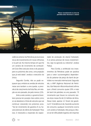 52	 Fevereiro · 2015
sidência anterior da Petrobras já anunciava
recuo de investimento em novas refinarias
e no pré-sal. Ao mesmo tempo em que há
um cenário de incremento de combustí-
vel Ciclo Otto (veículos leves e de passeio)
para os próximos dez anos, uma projeção
que já está dada”, analisa o executivo da
Unica.
Segundo Corrêa, não se pode es-
quecer que, embora as vendas de veículos
nesse ano tendam a uma queda, a previ-
são é de crescimento da frota flex, em rela-
ção ao ano passado, de pelo menos 2,5%.
Ante a este cenário, o governo brasi-
leiro precisa ter posição clara sobre como
se vai abastecer a frota de veículos que vai
continuar crescendo nos próximos anos.
“Vai ter incremento de gasolina A ou ha-
verá estimulo de oferta de hidratado? Para
isso, é necessária a expansão da capaci-
dade de produção do etanol hidratado.
E aí vamos precisar de novos investimen-
tos, seja na agrícola ou indústria”, analisa
Padua.
Para Corrêa, a arrefecida nos inves-
timentos da Petrobras pode ser positiva
para o setor sucroenergético dependen-
do do patamar de preço do barril de pe-
tróleo no mercado internacional. Segundo
ele, a ANP (Agência Nacional de Petró-
leo, Gás Natural e Biocombustíveis) afirma
que o Brasil consumiu quase 10% a mais
de barril de petróleo no ano passado. “O
incremento que houve no consumo nes-
ses doze meses foi de 5,1 bilhões de litros.
Desse total, apenas 1,3 foram de gasoli-
na A.” A tendência é de, havendo aumento
de consumo, qualquer incremento ocorra
com anidro e hidratado. Até porque o Bra-
sil vai ter dificuldade logística de importar
Menor investimento na área de
petróleo deve favorecer o etanol
CAPA
 
