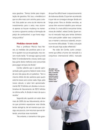 53
essa gasolina. “Temos limite para impor-
tação de gasolina. Por isso, a tendência é
que se olhe mais com carinho para o eta-
nol. Esta pode ser uma via de retorno de
investimentos para o setor, mas ocorre-
rá apenas se houver mudança na manei-
ra como o governo conduz a formação de
preço de combustível, o que traria segu-
rança jurídica.”
Medidas vieram tarde
Para o professor Marcos Fava Ne-
ves, as medidas são positivas para o se-
tor e ajudam na sua recuperação, mas vie-
ram muito tarde. “O estrago agora já está
feito! O endividamento cresceu tanto que
boa parte desta melhoria será consumida
para pagar serviços da dívida.”
Corrêa salienta que o pacote apre-
sentado pelo governo federal neste início
de ano não passa de um paliativo. “Tem o
mesmo efeito de dar azeitona para quem
está há meses sem comer nada. Hoje, pelo
nosso cálculo, o setor tem aproximada-
mente R$ 74 bilhões em dívidas e uma es-
timativa de faturamento de R$72 bilhões
na última safra. A dívida é maior do que a
receita.”
Segundo ele, quando um setor deve
mais de 100% do seu faturamento, ele te-
ria que primeiro equacionar essa dívida,
tentar alongá-la, de tal maneira que con-
siga, aos poucos, com recursos que vai ob-
tendo, amortizar esse montante.
“No entanto, o tamanho é tão gran-
de que fica difícil haver o equacionamento
de toda essa dívida. O que tem acontecido
é que não se consegue alongar dívida em
longo prazo. Para as dívidas vencidas, as
usinas têm enorme trabalho para renovar
as linhas. E o mais difícil é encontrar linhas
novas de crédito”, relata Corrêa. Quem en-
tra no mercado hoje para tentar dinheiro
novo para poder saldar seus compromis-
sos e manter a estrutura rodando, encon-
tra enorme dificuldade. “E toda a situação
ruim do país hoje acaba refletindo.”
Na visão de Corrêa, outro compo-
nente que afeta o humor do mercado é a
conjuntura internacional difícil, marcada
Arnaldo Luiz
Corrêa: “Pacote
tem o mesmo
efeito de dar
azeitona para
quem está há
meses sem
comer nada”
 
