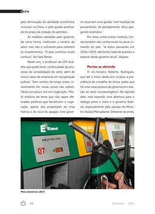 54	 Fevereiro · 2015
pela diminuição da atividade econômica,
inclusive na China, e pela queda acentua-
da do preço da cotação do petróleo.
As medidas adotadas pelo governo,
de certa forma, melhoram o cenário do
setor, mas não o suficiente para voltarem
os investimentos. “O país continua muito
confuso”, diz Fava Neves.
Neste ano, o professor da USP acre-
dita que pode haver continuidade do pro-
cesso de consolidação do setor, além de
novos casos de empresas em recuperação
judicial. “Sem cenário de longo prazo, in-
vestimento em novas usinas não voltam.
Talvez um pouco sim em cogeração.” Mui-
to embora ele tema que não sejam efe-
tivadas políticas que beneficiem a coge-
ração, apesar das proporções da crise
hídrica e do risco do apagão. Este gover-
no atual tem uma gestão “sem tradição de
pensamento, de planejamento. Atua apa-
gando incêndios.”
Por estes, entre outros motivos, Cor-
rêa também não confia muito no atual co-
mando do país. “Já estou pensando em
2018 e 2019, não tenho nada de positivo a
esperar desse governo atual”, dispara.
Portas se abrindo
O ex-ministro Roberto Rodrigues,
que até o início deste ano ocupou a pre-
sidência do conselho da Unica, avalia que
há uma nova postura do governo em rela-
ção ao setor sucroenergético. Na opinião
dele, está havendo uma abertura para o
diálogo entre o setor e o governo fede-
ral, especialmente pela pessoa do Minis-
tro Aloízio Mercadante. Diferente de antes,
Mais etanol em 2015
CAPA
 