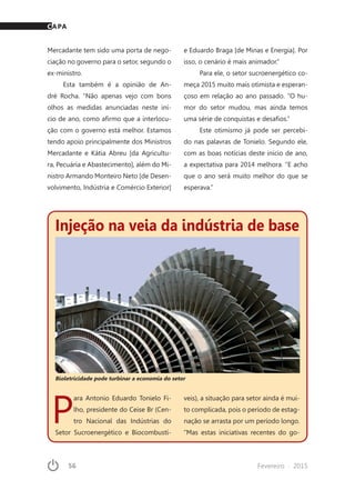 56	 Fevereiro · 2015
Injeção na veia da indústria de base
Bioletricidade pode turbinar a economia do setor
P
ara Antonio Eduardo Tonielo Fi-
lho, presidente do Ceise Br (Cen-
tro Nacional das Indústrias do
Setor Sucroenergético e Biocombustí-
veis), a situação para setor ainda é mui-
to complicada, pois o período de estag-
nação se arrasta por um período longo.
“Mas estas iniciativas recentes do go-
Mercadante tem sido uma porta de nego-
ciação no governo para o setor, segundo o
ex-ministro.
Esta também é a opinião de An-
dré Rocha. “Não apenas vejo com bons
olhos as medidas anunciadas neste iní-
cio de ano, como afirmo que a interlocu-
ção com o governo está melhor. Estamos
tendo apoio principalmente dos Ministros
Mercadante e Kátia Abreu [da Agricultu-
ra, Pecuária e Abastecimento], além do Mi-
nistro Armando Monteiro Neto [de Desen-
volvimento, Indústria e Comércio Exterior]
e Eduardo Braga [de Minas e Energia]. Por
isso, o cenário é mais animador.”
Para ele, o setor sucroenergético co-
meça 2015 muito mais otimista e esperan-
çoso em relação ao ano passado. “O hu-
mor do setor mudou, mas ainda temos
uma série de conquistas e desafios.”
Este otimismo já pode ser percebi-
do nas palavras de Tonielo. Segundo ele,
com as boas notícias deste início de ano,
a expectativa para 2014 melhora. “E acho
que o ano será muito melhor do que se
esperava.”
CAPA
 
