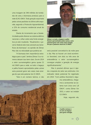 5959
A palha começa a
se unir ao bagaço
para gerar energia
uma moagem de 348 milhões de tonela-
das de cana, a biomassa produziu para a
rede 8,341 GW/h. Toda geração exportada
pelas usinas paulistas na última safra equi-
vale, segundo o Protocolo Agroambiental,
a 22% do consumo residencial anual do
estado.
Diante do incremento que a bioele-
tricidade pode oferecer ao sistema elétrico
nacional, o olhar sobre esta fonte energé-
tica já está mudando. “Atualmente o go-
verno federal está mais sensível aos bene-
fícios da biomassa”, na opinião de Zilmar.
Mas não na velocidade que poderia ser.
“A biomassa tem importância estra-
tégica para o país”, lembra Zilmar. E os nú-
meros deixam isso bem claro. Se em 2014
o setor sucroenergético gerou quase 21
mil GW/h para a rede, se todo o bagaço
e palha fossem aproveitados pelas usinas
seria possível gerar seis vezes mais ener-
gia do que este patamar de 21 GW/h.
“Este é um número teórico, e não
seria possível concretizá-lo da noite para
o dia. Mas se houver um sinal econômi-
co favorável, com dois ou três anos de
antecedência o setor sucroenergético
consegue ampliar a geração de energia
significativamente.”
Mas é possível afirmar que é rápi-
da a resposta do setor aos estímulos. Um
indicador deste potencial foi registrado
em 2010. “Com política favorável e algu-
ma antecedência, chega-
mos a acrescentar ao sis-
tema num único ano 1,8
GW/h”, conta Zilmar. Em
2015, o setor vai instalar
0,5 GW/h.
Hoje, segundo ele,
Zilmar: se todo o bagaço e palha
fossem aproveitados pelas usinas, seria
possível gerar seis vezes mais energia
do que o patamar atual de 21 GW/h
 