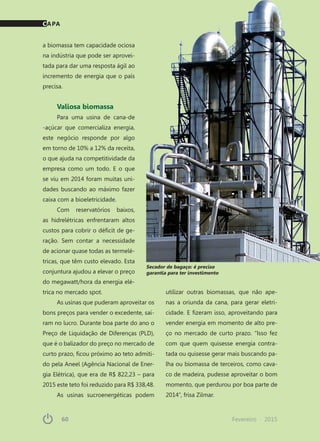 60	 Fevereiro · 201560	 Fevereiro · 2015
utilizar outras biomassas, que não ape-
nas a oriunda da cana, para gerar eletri-
cidade. E fizeram isso, aproveitando para
vender energia em momento de alto pre-
ço no mercado de curto prazo. “Isso fez
com que quem quisesse energia contra-
tada ou quisesse gerar mais buscando pa-
lha ou biomassa de terceiros, como cava-
co de madeira, pudesse aproveitar o bom
momento, que perdurou por boa parte de
2014”, frisa Zilmar.
a biomassa tem capacidade ociosa
na indústria que pode ser aprovei-
tada para dar uma resposta ágil ao
incremento de energia que o país
precisa.
Valiosa biomassa
Para uma usina de cana-de
-açúcar que comercializa energia,
este negócio responde por algo
em torno de 10% a 12% da receita,
o que ajuda na competitividade da
empresa como um todo. E o que
se viu em 2014 foram muitas uni-
dades buscando ao máximo fazer
caixa com a bioeletricidade.
Com reservatórios baixos,
as hidrelétricas enfrentaram altos
custos para cobrir o déficit de ge-
ração. Sem contar a necessidade
de acionar quase todas as termelé-
tricas, que têm custo elevado. Esta
conjuntura ajudou a elevar o preço
do megawatt/hora da energia elé-
trica no mercado spot.
As usinas que puderam aproveitar os
bons preços para vender o excedente, saí-
ram no lucro. Durante boa parte do ano o
Preço de Liquidação de Diferenças (PLD),
que é o balizador do preço no mercado de
curto prazo, ficou próximo ao teto admiti-
do pela Aneel (Agência Nacional de Ener-
gia Elétrica), que era de R$ 822,23 – para
2015 este teto foi reduzido para R$ 338,48.
As usinas sucroenergéticas podem
Secador de bagaço: é preciso
garantia para ter investimento
CAPA
 