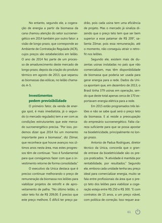6161
No entanto, segundo ele, a cogera-
ção de energia a partir da biomassa da
cana chamou atenção do setor sucroener-
gético em 2014 também por outro fator: a
visão de longo prazo, que corresponde ao
Ambiente de Contratação Regulada (ACR),
cujos preços são estabelecidos em leilão.
O ano de 2014 fez parte de um proces-
so de amadurecimento deste mercado de
longo prazo, depois da criação do produto
térmico em agosto de 2013, que separou
as biomassas das eólicas, no leilão chama-
do A-5.
Investimentos
pedem previsibilidade
O primeiro fator, da venda de ener-
gia spot, é mais imediatista, já o segun-
do (o mercado regulado) tem a ver com as
condições estruturantes que este merca-
do sucroenergético precisa. “Por isso, po-
demos dizer que 2014 foi um momento
importante para a biomassa”, diz Zilmar,
que reconhece que houve avanços nos úl-
timos anos nesta área, mas estes progres-
sos têm de continuar. “Isso é fundamental
para que consigamos fazer com que o in-
vestimento retorne de forma consolidada.”
O executivo da Unica destaca que é
preciso continuar melhorando o preço de
remuneração da biomassa nos leilões para
viabilizar projetos de retrofit e de apro-
veitamento de palha. “No último leilão, o
valor teto foi de R$ 209,00. É preciso que
este preço melhore. É difícil ter preço pa-
drão, pois cada usina tem uma eficiência
de projeto. Mas o mercado já sinaliza di-
zendo que o preço teto tem que ser bem
superior a esse patamar de R$ 209”, sa-
lienta Zilmar, pois essa remuneração, até
o momento, não conseguiu atrair o retro-
fit nos leilões.
Segundo ele, existem mais de du-
zentas usinas instaladas no país que não
comercializam, mas têm disponibilidade
de biomassa que poderia ser usada para
gerar energia para a rede. Dados da Uni-
ca apontam que, em dezembro de 2013, o
Brasil tinha 379 usinas em operação, sen-
do que deste total apenas cerca de 170 ex-
portavam energia elétrica para a rede.
Em 2015 estão programados três lei-
lões e não se sabe qual será o preço teto
da biomassa. E aí reside a preocupação
do empresário sucroenergético. Falta cla-
reza suficiente para que se possa apostar
na bioeletricidade, principalmente no lon-
go prazo.
Antonio de Padua Rodrigues, diretor
técnico da Unica, concorda que o gran-
de entrave da bioeletricidade são os pre-
ços praticados. “A atividade é mantida por
rentabilidade, por resultados.” Segundo
ele, embora cada unidade tenha seu preço
ideal para comercializar energia, muito se
fala entre profissionais da área que o pre-
ço teto dos leilões para viabilizar a coge-
ração esteja entre R$ 250 e R$ 300. “E com
contratos de 15 anos, a um preço viável,
com política de correção. Isso requer ava-
 