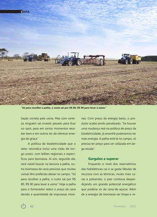 62	 Fevereiro · 201562	 Fevereiro · 2015
liação correta pela usina. Mas com certe-
za ninguém vai investir pesado para ficar
no spot, para em certos momentos rece-
ber bem e em outros ter de oferecer ener-
gia de graça.”
A política da bioeletricidade que o
setor reivindica inclui uma visão de lon-
go prazo, com leilões regionais e especí-
ficos para biomassa. Aí sim, segundo ele,
será viável buscar na lavoura a palha, ou-
tra biomassa da cana preciosa que muitas
usinas têm preferido deixar no campo. “Só
para recolher a palha, o custo sai por R$
80, R$ 90 para levar à usina.” Hoje a palha
para o fornecedor reduz o preço da cana
devido à quantidade de impurezas mine-
rais. Com preço da energia baixo, o pro-
dutor acaba sendo penalizado. “Se houver
uma mudança real na política de preço da
bioeletricidade, já amanhã poderíamos ter
mais energia. A palha está lá no campo, só
precisa ter preço para ser utilizada em lar-
ga escala.”
Gargalos a superar
Enquanto o nível dos reservatórios
das hidrelétricas cai e se gasta fábulas de
recursos com as térmicas, muito mais ca-
ras e poluentes, o país continua desper-
diçando um grande potencial energético
que poderia vir da cana-de-açúcar. Além
de a energia da biomassa ser limpa e re-
“Só para recolher a palha, o custo sai por R$ 80, R$ 90 para levar à usina.”
CAPA
 