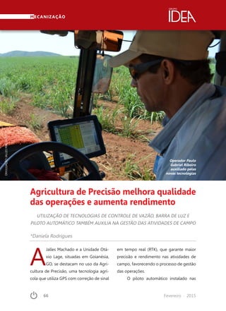 66	 Fevereiro · 2015
MECANIZAÇÃO
Agricultura de Precisão melhora qualidade
das operações e aumenta rendimento
UTILIZAÇÃO DE TECNOLOGIAS DE CONTROLE DE VAZÃO, BARRA DE LUZ E
PILOTO AUTOMÁTICO TAMBÉM AUXILIA NA GESTÃO DAS ATIVIDADES DE CAMPO
Operador Paulo
Gabriel Ribeiro
auxiliado pelas
novas tecnologias
*Daniela Rodrigues
DIVULGAÇÃOJALLESMACHADO
A
Jalles Machado e a Unidade Otá-
vio Lage, situadas em Goianésia,
GO, se destacam no uso da Agri-
cultura de Precisão, uma tecnologia agrí-
cola que utiliza GPS com correção de sinal
em tempo real (RTK), que garante maior
precisão e rendimento nas atividades de
campo, favorecendo o processo de gestão
das operações.
O piloto automático instalado nas
 