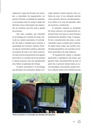 67
máquinas é capaz de fornecer, por exem-
plo, a velocidade do equipamento, em
quantos hectares a atividade foi realizada,
a sua posição exata no campo e dados de
altimetria. Essas informações são repassa-
das ao escritório, que tem toda a gestão
do processo.
Nas duas unidades, são utilizadas
as tecnologias de controle de vazão, bar-
ra de luz e piloto automático. O controla-
dor de vazão é utilizado para controlar a
quantidade de corretivos (calcário, fósfo-
ro e gesso), herbicidas e adubos, aplicados
no preparo de solo e nos tratos culturais.
Já a barra de luz está presente na irrigação
para esticar os carretéis de forma paralela
e reduzir possíveis erros de sobreposição
e/ou falhas na aplicação de vinhaça.
O piloto automático é a tecnologia
que abrange mais operações, desde a sul-
cação, plantio e tratos culturais, até a co-
lheita da cana. A sua utilização permite
maior precisão, diminui consideravelmen-
te as falhas e os erros de operação, além
de aumentar o rendimento.
O operador realizava as atividades
de forma manual e era praticamente im-
possível fazer com que os sulcos ficassem
perfeitamente paralelos. Hoje, a Topogra-
fia faz o levantamento das áreas, a siste-
matização e gera o projeto para o plantio.
Os dados desse mapa, que contém coor-
denadas geográficas, são inseridos nos pi-
lotos automáticos de cada máquina.
“O equipamento realiza a sulcação,
garantindo o paralelismo das linhas, que
garante maior aproveitamento da área. A
partir daí, é possível realizar todas as ou-
tras atividades, como plantio, quebra-lom-
bo e colheita, tendo como referência essas
Piloto automático é a tecnologia que abrange mais operações
DIVULGAÇÃOJALLESMACHADO
 