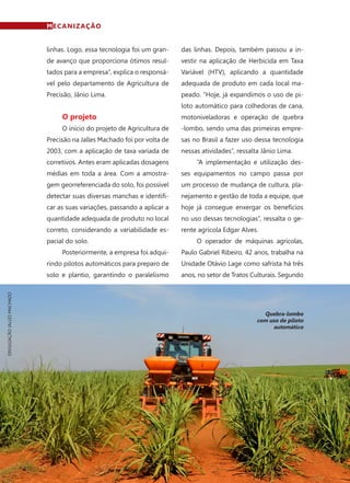 68	 Fevereiro · 2015
MECANIZAÇÃO
linhas. Logo, essa tecnologia foi um gran-
de avanço que proporciona ótimos resul-
tados para a empresa”, explica o responsá-
vel pelo departamento de Agricultura de
Precisão, Jânio Lima.
O projeto
O início do projeto de Agricultura de
Precisão na Jalles Machado foi por volta de
2003, com a aplicação de taxa variada de
corretivos. Antes eram aplicadas dosagens
médias em toda a área. Com a amostra-
gem georreferenciada do solo, foi possível
detectar suas diversas manchas e identifi-
car as suas variações, passando a aplicar a
quantidade adequada de produto no local
correto, considerando a variabilidade es-
pacial do solo.
Posteriormente, a empresa foi adqui-
rindo pilotos automáticos para preparo de
solo e plantio, garantindo o paralelismo
das linhas. Depois, também passou a in-
vestir na aplicação de Herbicida em Taxa
Variável (HTV), aplicando a quantidade
adequada de produto em cada local ma-
peado. “Hoje, já expandimos o uso de pi-
loto automático para colhedoras de cana,
motoniveladoras e operação de quebra
-lombo, sendo uma das primeiras empre-
sas no Brasil a fazer uso dessa tecnologia
nessas atividades”, ressalta Jânio Lima.
“A implementação e utilização des-
ses equipamentos no campo passa por
um processo de mudança de cultura, pla-
nejamento e gestão de toda a equipe, que
hoje já consegue enxergar os benefícios
no uso dessas tecnologias”, ressalta o ge-
rente agrícola Edgar Alves.
O operador de máquinas agrícolas,
Paulo Gabriel Ribeiro, 42 anos, trabalha na
Unidade Otávio Lage como safrista há três
anos, no setor de Tratos Culturais. Segundo
Quebra-lombo
com uso de piloto
automático
DIVULGAÇÃOJALLESMACHADO
 
