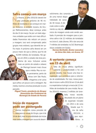 7
Safra começa em março
No Paraná, a safra 2015/16 deverá ter
uma produção próxima de 46 mi-
lhões de toneladas e vai começar em mar-
ço. Inclusive, a unidade Jussara, do Gru-
po Melhoramentos, deve começar antes
do dia 15 de março. Se por um lado algu-
mas unidades que estão com mais dificul-
dades financeiras vão reduzir um pouco
a moagem, isso será compensado pelos
grupos mais estáveis, que deverão ter sa-
fra maior. A próxima safra deverá ser um
pouco maior do que a última, que foi de
42,949 milhões de toneladas. No ge-
ral, em 2014, o estado não teve pro-
blema de seca. Inclusive usinas
mais ao centro do estado e abaixo
de Maringá tiveram mais chuva
que a média. Mas no nor-
te paranaense, perto da
divisa com São Paulo,
chegamos a ter usina
que sofreu um pouco com a estiagem. Na
média, tivemos uma boa produção no ano
passado.
Miguel Tranin, presidente da Alcopar
(Associação dos Produtores de
Bionergia do Estado do Paraná)
Início de moagem
pode ser postergado
Estamos mantendo nossa previsão de
data para as usinas do Grupo, que é de
14 de abril, mas há possibilidade de iniciar
mais tarde a moagem por causa do desen-
volvimento dos canaviais e
de uma menor dispo-
nibilidade de canas
de 18 meses. A de-
cisão sobre o adia-
mento ou não do
início da moagem ainda está sendo ava-
liada. A previsão de moagem para a pró-
xima safra é de 3,3 milhões de toneladas
na Usina S. João (Araras, SP) e de cerca de
7 milhões de toneladas na SJC Bioenergia
(duas unidades em Goiás).
Narciso Bertholdi, diretor executivo
da Usina São João, em Araras, SP
A vertente começa
em 15 de abril
Afalta de chuva afetou significati-
vamente a produtividade e foi um
grande desafio, mas houve uma boa re-
cuperação que contribuiu para a retoma-
da de estabilidade. Por isso, nossa previ-
são é iniciar a safra 2015/16 em 15 de abril
e a expectativa é atingir a marca de 2,2 mi-
lhões de toneladas de cana moída. Na sa-
fra 2014/15 moemos 2 milhões de tone-
lada, nosso recorde.
Resultado de um plano
de expansão iniciado
em 2013 e de cana
bisada que fi-
cou da safra
2013/14, o
que equi-
librou o
 