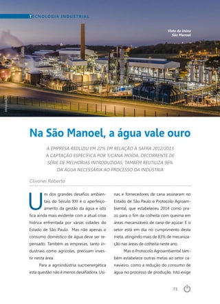71
U
m dos grandes desafios ambien-
tais do Século XXI é o aperfeiço-
amento da gestão da água e isto
fica ainda mais evidente com a atual crise
hídrica enfrentada por várias cidades do
Estado de São Paulo. Mas não apenas o
consumo doméstico de água deve ser re-
pensado. Também as empresas, tanto in-
dustriais como agrícolas, precisam inves-
tir nesta área.
Para a agroindústria sucroenergética
esta questão não é menos desafiadora. Usi-
TECNOLOGIA INDUSTRIAL
Na São Manoel, a água vale ouro
A EMPRESA REDUZIU EM 22% EM RELAÇÃO À SAFRA 2012/2013
A CAPTAÇÃO ESPECÍFICA POR T/CANA MOÍDA, DECORRENTE DE
SÉRIE DE MELHORIAS INTRODUZIDAS; TAMBÉM REUTILIZA 96%
DA ÁGUA NECESSÁRIA AO PROCESSO DA INDÚSTRIA
Vista da Usina
São Manoel
Clivonei Roberto
nas e fornecedores de cana assinaram no
Estado de São Paulo o Protocolo Agroam-
biental, que estabeleceu 2014 como pra-
zo para o fim da colheita com queima em
áreas mecanizáveis de cana-de-açúcar. E o
setor está em dia no cumprimento desta
meta, atingindo mais de 83% de mecaniza-
ção nas áreas de colheita neste ano.
Mas o Protocolo Agroambiental tam-
bém estabelece outras metas ao setor ca-
navieiro, como a redução do consumo de
água no processo de produção. Isto exige
DIVULGAÇÃO
 
