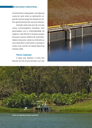 72	 Fevereiro · 2015
investimentos e adequações, mas algumas
usinas do setor estão se adiantando, se-
guindo a passos largos em direção ao me-
lhor gerenciamento dos recursos hídricos.
Exemplo nesta área vem de uma das
usinas sucroenergéticas brasileiras mais
preocupadas com a sustentabilidade do
negócio: a São Manoel. A empresa acabou
de lançar o quinto relatório de sustentabi-
lidade consecutivo, desta vez referente ao
ciclo 2012/2013 e 2013/2014 e alinhado à
versão mais recente do Global Reporting
Initiative (GRI).
Menor captação
A água que abastece a Usina São
Manoel vem de circuito fechado, com alto
TECNOLOGIA INDUSTRIAL
Ponto de captação de água superficial
DIVULGAÇÃO
 