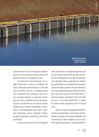 73
Estação do sistema
de tratamento de
águas residuais
porcentual de reuso. A empresa também
possui um dos menores índices de uso de
água do setor por tonelada de cana.
O cultivo de cana-de-açúcar, na re-
gião onde está a usina, se beneficia de
boas condições pluviométricas e de solo
para o plantio. Por isso, a irrigação plena
não é praticada nos canaviais. Há consu-
mo de água apenas no processo indus-
trial, em que a matéria-prima é processa-
da para se transformar em açúcar, etanol,
levedura seca inativa hidrolisada e autoli-
sada, e bioeletricidade. Para suprir a pró-
pria demanda, possui outorgas regula-
res para captações superficiais e de poços
profundos.
A usina reduziu em 22% em relação à
safra 2012/2013 a captação específica por
t/cana moída, decorrente de série de me-
lhorias introduzidas ao longo do período,
com destaque para a operação do sistema
de resfriamento de excedentes de conden-
sados de vapor vegetal. Na São Manoel, o
nível de captação de água está em menos
de 1 m³/t de cana. No ciclo 2012/2013, o
volume de água captado foi de 0,76 m3/t
de cana. Já na safra 2014/2015, a média
foi menor ainda, chegando a 0,57 m3/t de
cana.
Outra iniciativa adotada pela São Ma-
noel foi a substituição, no processo de des-
tilação, do vapor de escape borbotado nas
colunas B por vapor vegetal, o que econo-
miza vapor de escape e, consequentemen-
DIVULGAÇÃO
 