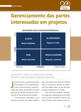 75
TECNOLOGIA
J
untamente com o gerenciamento das
comunicações e com o gerenciamen-
to dos recursos humanos, o gerencia-
mento das partes interessadas faz parte
do grupo de ‘soft skills’ da base de conhe-
cimento em gerenciamento de projetos.
O termo ‘partes interessadas’ é uma
tradução do termo em inglês stakehol-
Gerenciamento das partes
interessadas em projetos
*Danilo Piccolo - Mestre em Engenharia de Processos,
PMI-PMP®
e gestor de projetos na Reunion Engenharia
ders, que basicamente pode ser definido
como o conjunto de pessoas ou institui-
ções que podem afetar ou que são afeta-
das pela condução de um projeto.
Este conceito é bastante abrangen-
te e exige que a equipe gestora do projeto
olhe pra dentro (ambiente interno), para
frente (cliente), para os lados (outros se-
 