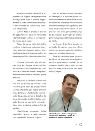 77
A partir do trabalho de identificação,
o gerente de projetos deve planejar uma
estratégia para obter o melhor engaja-
mento das partes interessadas utilizando-
se de habilidades de comunicação e rela-
ções interpessoais.
Durante todo o projeto, a eficácia
das ações tomadas deve ser monitorada
e controlada para verificar se são necessá-
rias mudanças de curso.
Apesar de grande parte do trabalho
envolvido nesta área de conhecimento en-
volver aspectos intangíveis, existem algu-
mas ferramentas e técnicas que podem ser
aplicadas para obter máximo engajamento:
•	Correta distribuição das informa-
ções do projeto. Sempre cuidando da for-
ma e mantendo o conteúdo simples, claro
e conciso e tendo em mente a adequabili-
dade das informações às pessoas a que se
destinam;
•	Reuniões. Atualmente vivemos em
uma fase de excesso de reuniões. Estes
encontros para tratar do projeto devem
ser mais valorizados para não se tornarem
perda de tempo. É fundamental a convo-
cação das pessoas certas, a disciplina da
pauta, da duração, da objetividade e a ge-
ração de uma ata que tenha concordân-
cia de todos (a ata deve ser lida ao final da
reunião);
•	Experiências pregressas (lições
aprendidas). Sempre se pode aprender
com experiências de outros projetos;
Em um ambiente como o do setor
sucroenergético, a estruturação em bus-
ca do alinhamento de expectativas e o di-
recionamento da energia em benefício do
empreendimento podem significar a dife-
rença entre sucesso e fracasso de um pro-
jeto. Isto vale tanto para grandes proje-
tos de ampliação quanto para em esforços
para resolução de problemas operacionais
da planta.
A Reunion Engenharia acredita na
condução de projetos como um esforço
coletivo em que as expectativas do cliente
devem ser a medida do sucesso.
Para tal, a empresa busca sempre a
excelência na integração com clientes e
parceiros para garantir a criação de um
ambiente técnico colaborativo em que
haja concentração de esforços para bene-
fício do projeto.
*Danilo Piccolo - Mestre em Engenharia
de Processos, PMI-PMP®
e gestor de
projetos na Reunion Engenharia
 