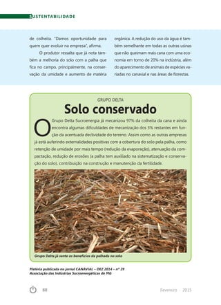 88	 Fevereiro · 2015
Matéria publicada no jornal CANAVIAL – DEZ 2014 – nº 29
Associação das Indústrias Sucroenergéticas de MG
de colheita. “Damos oportunidade para
quem quer evoluir na empresa”, afirma.
O produtor ressalta que já nota tam-
bém a melhoria do solo com a palha que
fica no campo, principalmente, na conser-
vação da umidade e aumento de matéria
orgânica. A redução do uso da água é tam-
bém semelhante em todas as outras usinas
que não queimam mais cana com uma eco-
nomia em torno de 20% na indústria, além
do aparecimento de animais de espécies va-
riadas no canavial e nas áreas de florestas.
GRUPO DELTA
Solo conservado
O
Grupo Delta Sucroenergia já mecanizou 97% da colheita da cana e ainda
encontra algumas dificuldades de mecanização dos 3% restantes em fun-
ção da acentuada declividade do terreno. Assim como as outras empresas
já está auferindo externalidades positivas com a cobertura do solo pela palha, como
retenção de umidade por mais tempo (redução da evaporação), atenuação da com-
pactação, redução de erosões (a palha tem auxiliado na sistematização e conserva-
ção do solo), contribuição na construção e manutenção da fertilidade.
Grupo Delta já sente os benefícios da palhada no solo
SUSTENTABILIDADE
 