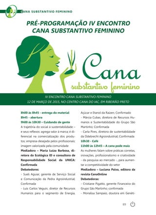 89
CANA SUBSTANTIVO FEMININO
8h00 às 8h45 - entrega do material
8h45 - abertura
9h00 às 10h30 – Cuidando de gente
A trajetória do social à sustentabilidade –
e seus reflexos: agrega valor à marca; é di-
ferencial na comercialização dos produ-
tos; empresa desejada pelos profissionais;
imagem valorizada pela comunidade
Mediadora – Maria Luiza Barbosa, di-
retora da Ecológica ID e consultora de
Responsabilidade Social da UNICA:
Confirmada
Debatedores:
- Sueli Aguiar, gerente de Serviço Social
e Comunicação da Pedra Agroindustrial;
Confirmada
- Luis Carlos Veguin, diretor de Recursos
Humanos para o segmento de Energia,
PRÉ-PROGRAMAÇÃO IV ENCONTRO
CANA SUBSTANTIVO FEMININO
IV ENCONTRO CANA SUBSTANTIVO FEMININO
12 DE MARÇO DE 2015, NO CENTRO CANA DO IAC, EM RIBEIRÃO PRETO
Açúcar e Etanol da Raízen; Confirmado
- Márcia Cubas, diretora de Recursos Hu-
manos e Sustentabilidade do Grupo São
Martinho; Confirmada
- Carla Pires, diretora de sustentabilidade
da Odebrecht Agroindustrial; Confirmada
10h30 - Café
11h00 às 12h45 – A cana pode mais
As mulheres falam sobre práticas corretas,
inovações, profissionalismo e criatividade
- da pesquisa ao mercado -, para aumen-
tar a competitividade do setor
Mediadora – Luciana Paiva, editora da
revista CanaOnline
Debatedoras:
- Cristiane Pigatto, gerente Financeira do
Grupo São Martinho; confirmada
- Monalisa Sampaio, doutora em Genéti-
 