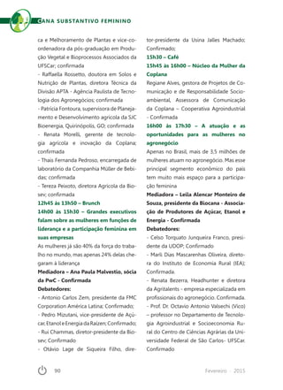 90	 Fevereiro · 2015
ca e Melhoramento de Plantas e vice-co-
ordenadora da pós-graduação em Produ-
ção Vegetal e Bioprocessos Associados da
UFSCar; confirmada
- Raffaella Rossetto, doutora em Solos e
Nutrição de Plantas, diretora Técnica da
Divisão APTA - Agência Paulista de Tecno-
logia dos Agronegócios; confirmada
- Patrícia Fontoura, supervisora de Planeja-
mento e Desenvolvimento agrícola da SJC
Bioenergia, Quirinópolis, GO; confirmada
- Renata Morelli, gerente de tecnolo-
gia agrícola e inovação da Coplana;
confirmada
- Thais Fernanda Pedroso, encarregada de
laboratório da Companhia Müller de Bebi-
das; confirmada
- Tereza Peixoto, diretora Agrícola da Bio-
sev; confirmada
12h45 às 13h50 – Brunch
14h00 às 15h30 – Grandes executivos
falam sobre as mulheres em funções de
liderança e a participação feminina em
suas empresas
As mulheres já são 40% da força do traba-
lho no mundo, mas apenas 24% delas che-
garam à liderança
Mediadora – Ana Paula Malvestio, sócia
da PwC - Confirmada
Debatedores:
- Antonio Carlos Zem, presidente da FMC
Corporation América Latina; Confirmado;
- Pedro Mizutani, vice-presidente de Açú-
car,EtanoleEnergiadaRaízen;Confirmado;
- Rui Chammas, diretor-presidente da Bio-
sev; Confirmado
- Otávio Lage de Siqueira Filho, dire-
tor-presidente da Usina Jalles Machado;
Confirmado;
15h30 – Café
15h45 às 16h00 – Núcleo da Mulher da
Coplana
Regiane Alves, gestora de Projetos de Co-
municação e de Responsabilidade Socio-
ambiental, Assessora de Comunicação
da Coplana – Cooperativa Agroindustrial
- Confirmada
16h00 às 17h30 – A atuação e as
oportunidades para as mulheres no
agronegócio
Apenas no Brasil, mais de 3,5 milhões de
mulheres atuam no agronegócio. Mas esse
principal segmento econômico do país
tem muito mais espaço para a participa-
ção feminina
Mediadora – Leila Alencar Monteiro de
Souza, presidente da Biocana - Associa-
ção de Produtores de Açúcar, Etanol e
Energia - Confirmada
Debatedores:
- Celso Torquato Junqueira Franco, presi-
dente da UDOP; Confirmado
- Marli Dias Mascarenhas Oliveira, direto-
ra do Instituto de Economia Rural (IEA);
Confirmada.
- Renata Bezerra, Headhunter e diretora
da Agritalents - empresa especializada em
profissionais do agronegócio. Confirmada.
- Prof. Dr. Octavio Antonio Valsechi (Vico)
– professor no Departamento de Tecnolo-
gia Agroindustrial e Socioeconomia Ru-
ral do Centro de Ciências Agrárias da Uni-
versidade Federal de São Carlos- UFSCar.
Confirmado
CANA SUBSTANTIVO FEMININO
 
