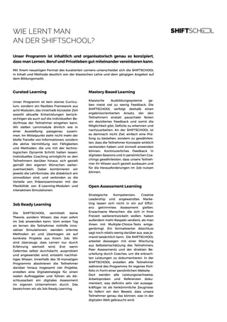 WIE LERNT MAN
AN DER SHIFTSCHOOL?
Unser Programm ist inhaltlich und organisatorisch genau so konzipiert,
dass man Lernen, Beruf und Privatleben gut miteinander vereinbaren kann.
Mit ihrem neuartigen Format des kuratierten Lernens unterscheidet sich die SHIFTSCHOOL
in Inhalt und Methode deutlich von der klassischen Lehre und dem gängigen Angebot auf
dem Bildungsmarkt.
Curated Learning
Unser Programm ist kein starres Curricu-
lum, sondern ein flexibles Framework aus
acht Modulen, das innerhalb kürzester Zeit
sowohl aktuelle Entwicklungen berück-
sichtigen als auch auf die individuellen Be-
dürfnisse der Teilnehmer eingehen kann.
Wir stellen Lernmodule ähnlich wie in
einer Ausstellung passgenau zusam-
men. Im Mittelpunkt steht nicht mehr der
bloße Transfer von Informationen, sondern
die aktive Vermittlung von Fähigkeiten
und Methoden, die uns mit der techno-
logischen Dynamik Schritt halten lassen.
Individuelles Coaching ermöglicht es den
Teilnehmern darüber hinaus, sich gezielt
gemäß den eigenen Wünschen weiter-
zuentwickeln. Dabei kombinieren wir
jeweils die Lehrformate, die didaktisch am
sinnvollsten sind, und verbinden so die
Vorteile von Präsenzseminaren mit der
Flexibilität von E-Learning-Modulen und
interaktiven Simulationen.
Job Ready Learning
Die SHIFTSCHOOL vermittelt keine
Theorie, sondern Wissen, das man sofort
im Job anwenden kann. Vom ersten Tag
an lernen die Teilnehmer mithilfe inno-
vativer Simulationen, wenden erlernte
Methoden an und übertragen sie auf
konkrete Projekte aus ihrem Job. Wir
sind überzeugt, dass Lernen nur durch
Erfahrung wertvoll wird. Erst wenn
Gelerntes selbst durchdacht, ausprobiert
und angewendet wird, entsteht nachhal-
tiges Wissen. Innerhalb des 18-monatigen
Programms absolvieren die Teilnehmer
darüber hinaus insgesamt vier Projekte,
erstellen eine Digitalstrategie für einen
realen Auftraggeber und führen als Ab-
schlussarbeit ein digitales Assessment
im eigenen Unternehmen durch. Das
bezeichnen wir als Job Ready Learning.
Mastery Based Learning
Klassische Ausbildungssysteme ge-
ben meist viel zu wenig Feedback. Die
SHIFTSCHOOL verfolgt deshalb einen
ergebnisorientierten Ansatz, der den
Teilnehmern anstatt pauschaler Noten
ein dezidiertes Feedback und somit die
Möglichkeit gibt, Defizite zu erkennen und
nachzuarbeiten. An der SHIFTSCHOOL ist
es demnach nicht Ziel, einfach eine Prü-
fung zu bestehen, sondern zu gewährleis-
ten, dass die Teilnehmer Konzepte wirklich
verstanden haben und sinnvoll anwenden
können. Kontinuierliches Feedback in
digitalen Sessions und in persönlichen Coa-
chings gewährleisten, dass unsere Teilneh-
mer ihr Wissen auch gezielt ausbauen und
für die Herausforderungen im Job nutzen
können.
Strategische Kompetenzen, Creative
Leadership und angewandtes Marke-
ting lassen sich nicht in ein auf Effizi-
enz getrimmtes Assessment gießen.
Erwachsene Menschen, die sich in ihrer
Freizeit weiterentwickeln wollen, haben
außerdem mehr Respekt verdient, als man
ihnen mit Multiple-Choice-Tests entge-
genbringt. Ein formalisierter Abschluss
sagt noch relativ wenig darüber aus, was je-
mand tatsächlich kann. Die SHIFTSCHOOL
arbeitet deswegen mit einer Mischung
aus Selbsteinschätzung des Teilnehmers,
Peer Assessments und der direkten Be-
urteilung durch Coaches, um die erbrach-
ten Leistungen zu dokumentieren. In der
SHIFTSCHOOL erstellen alle Teilnehmer
während des Programms ihr eigenes Port-
folio in Form einer persönlichen Website.
Dort werden alle Leistungsnachweise,
Arbeitsproben und Referenzen doku-
mentiert, was definitiv sehr viel aussage-
kräftiger ist als herkömmliche Zeugnisse.
So liefern wir den Beweis, dass unsere
Teilnehmer genau das können, was in der
digitalen Welt gebraucht wird.
Open Assessment Learning
 