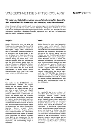 WAS ZEICHNET DIE SHIFTSCHOOL AUS?
Wir haben das Ziel, die Sichtweisen unserer Teilnehmer auf die Geschäfts-
welt und die Welt des Marketings vom ersten Tag an zu transformieren.
Dieser Anspruch bringt natürlich auch neue Anforderungen mit sich. Lehrinhalte veralten
heute genauso schnell wie einmal erlernte didaktische Fähigkeiten. Deshalb muss eine
gute Schule heute genauso wandlungsfähig sein wie die Menschen, die dieser Schule ihre
Ausbildung anvertrauen. Deswegen haben wir die SHIFTSCHOOL auf den 4 Ps for Creative
Learning des MIT Media Labs aufgebaut:
Projects
Design Thinking ist nicht nur eine Me-
thode, sondern auch das Fundament für
unser Programm. Dahinter steckt die
Philosophie, Dinge sofort auszuprobie-
ren, zu diskutieren, Fehler zu machen, sie
zu verbessern und so aus ihnen zu ler-
nen. Und zwar ohne dass einem jemand
den Kopf abreißt. Unserer Meinung nach
entsteht Erfolg vor allem dann, wenn
man aus Fehlern lernt und sie überwin-
det. Die SHIFTSCHOOL bietet über ihre
eigenen Plattformen zahlreiche Möglich-
keiten, Gelerntes vom Online-Marketing
über Social Media bis hin zum Event-
management in einem realen Setting
auszuprobieren, ohne dass man dabei
Angst um seinen Job haben muss.
Peers
Alleine lernen ist nicht nur langweilig,
sondern auch nicht wirklich effektiv.
Deswegen fördern wir von Anfang an den
aktiven Austausch unter den Teilnehmern.
Während des Programms erarbeiten die
Teilnehmer in kleinen Teams mehrere
Projekte von der Redaktionsplanung der
SHIFTSCHOOL über einen selbstorgani-
sierten Kongress bis hin zu einem voll-
ständigen Businessplan zur Digitalisierung
eines Geschäftsmodells. Gelernt wird also
mit und von den anderen Teilnehmern.
Gemeinsame Offsite-Veranstaltungen
und die 3-tägige Digital Safari sind wich-
tige Bestandteile des Teambuildings.
Darüber hinaus bietet das starke Netz-
werk der SHIFTSCHOOL aus Experten,
Unternehmen und Alumni Möglichkeiten
für kontinuierlichen Austausch. In unserer
sich immer schneller drehenden Welt wird
dies der alles beeinflussende Treiber für
den Erfolg sein.
Passion
Um nachhaltig zu lernen, müssen wir
einen Sinn darin erkennen, was wir tun.
Deswegen arbeiten unsere Teilneh-
mer an Aufgaben, die sie bewegen. Wir
lernen, die Welt um uns herum laufend zu
beobachten und Produkte und Services in
iterativen Prozessen so zu designen,
dass sie mehr Freude, Funktionalität und
Einfachheit in alltägliche Erfahrungen
bringt. Wir wollen, dass unsere Teilnehmer
lernen, wie Designer zu denken, und dass
sie die neuesten und besten Methoden
und Tools an die Hand bekommen, um ihre
Visionen in die Tat umzusetzen. Letztlich
wird sich dadurch die Sichtweise auf die
Welt und die Art, wie wir künftig arbeiten,
lernen und Geschäfte machen, nachhaltig
verändern.
Play
Wir wollen in der SHIFTSCHOOL eine
Lernatmosphäre schaffen, die Begeis-
terung für das Lernen entfacht. Dafür
brauchen wir ein System, das auf der ei-
nen Seite so viele Anlässe wie möglich
bietet, Dinge selbst umzusetzen und mit
positiven Erfahrungen zu verknüpfen, und
die auf der anderen Seite die Sicherheit
bietet, in einem geschützten Raum Feh-
ler machen und unbeschwert aus ihnen
lernen zu können und so die Grenzen des
eigenen Wissens kontinuierlich zu erwei-
tern. Formale Leistungsnachweise haben
wir abgeschafft und durch ein Gamified
Learning System ersetzt. Unsere
Teilnehmer sammeln Badges, bekom-
men Sonderabzeichen für außerordent-
liche Leistungen und stehen im spieleri-
schen Wettstreit mit anderen Gruppen.
Unser Ziel ist es, Begeisterung für das
Lernen zu entfachen und alle Teilnehmer zu
inspirieren, sich selbstständig Dinge zu
erarbeiten.
 