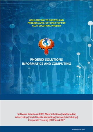 COMPANY PROFILE 1
Software Solutions (ERP) |Web Solutions | Multimedia|
Advertising | Social Media Marketing | Network & Cabling |
Corporate Training |DR Plan & BCP
COMPANY PROFILE
PHOENIX SOLUTIONS
INFORMATICS AND COMPUTING
ONLY ONE WAY TO GROWTH AND
PROGRESS AND JUST ONE STOP FOR
ALL IT SOLUTIONS PHOENIX
 