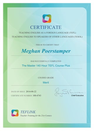 CERTIFICATE 
TEACHING ENGLISH AS A FOREIGN LANGUAGE (TEFL) 
TEACHING ENGLISH TO SPEAKERS OF OTHER LANGUAGES (TESOL) 
THIS IS TO CERTIFY THAT 
Meghan Poerstamper 
...................................................................................................................................................... 
HAS SUCCESSFULLY COMPLETED 
The Master 140 Hour TEFL Course Plus 
...................................................................................................................................................... 
COURSE GRADE 
Merit 
...................................................................................................................................................... 
DATE OF ISSUE 2014-08-22 
CERTIFICATE NUMBER 100-4743 
TEFLINK 
Teacher Training for the 21st Century 
