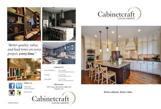 s
Better cabinets. Better value.
ssDttYYstCCstCbtDs
"Better quality, value,
and lead times on every
project, every time."
Contact Us:
Curtis Wallentine
Showroom:
2335 Log Cabin Drive Suite 102
Atlanta, GA
Follow Us:
Cabinetcraft
Custom Cabinetry
@cabinetcraft
(770)-558-9266
curtis.wallentine@cabinetcraft.net
(770) 560-9004
joe.baker@cabinetcraft.net
(770) 703-8266
customer.care@cabinetcraft.net
Joe Baker
Main Office
cabinetcraft.net
 
