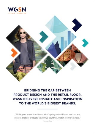 BRIDGING THE GAP BETWEEN
PRODUCT DESIGN AND THE RETAIL FLOOR,
WGSN DELIVERS INSIGHT AND INSPIRATION
TO THE WORLD’S BIGGEST BRANDS.
"WGSN gives us confirmation of what's going on in different markets and
ensures that our products, sold in 120 countries, match the market need."
- Benetton Group
 