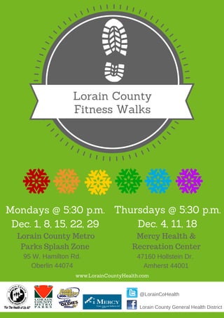 Lorain County
Fitness Walks
Lorain County General Health District
@LorainCoHealth
Mondays @ 5:30 p.m.
Dec. 1, 8, 15, 22, 29
Lorain County Metro
Parks Splash Zone
95 W. Hamilton Rd.
Oberlin 44074
Thursdays @ 5:30 p.m.
Dec. 4, 11, 18
Mercy Health &
Recreation Center
47160 Hollstein Dr.
Amherst 44001
www.LorainCountyHealth.com
 